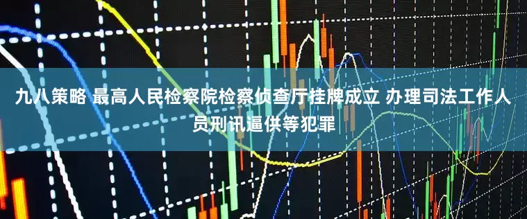 九八策略 最高人民检察院检察侦查厅挂牌成立 办理司法工作人员刑讯逼供等犯罪