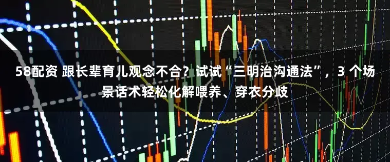 58配资 跟长辈育儿观念不合？试试“三明治沟通法”，3 个场景话术轻松化解喂养、穿衣分歧