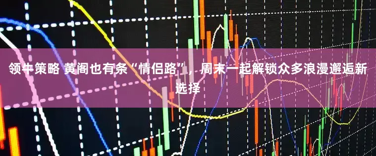 领牛策略 黄阁也有条“情侣路”，周末一起解锁众多浪漫邂逅新选择