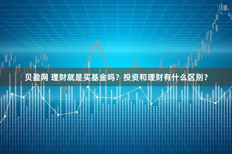 贝盈网 理财就是买基金吗？投资和理财有什么区别？