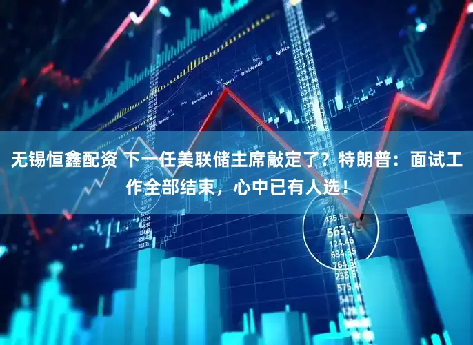 无锡恒鑫配资 下一任美联储主席敲定了？特朗普：面试工作全部结束，心中已有人选！