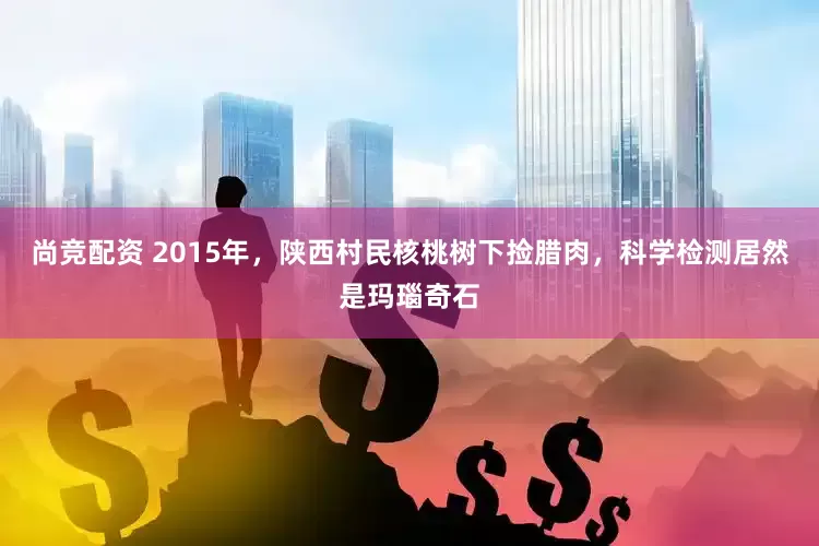 尚竞配资 2015年，陕西村民核桃树下捡腊肉，科学检测居然是玛瑙奇石