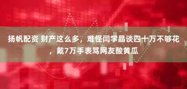 扬帆配资 财产这么多，难怪闫学晶谈四十万不够花，戴7万手表骂网友酸黄瓜