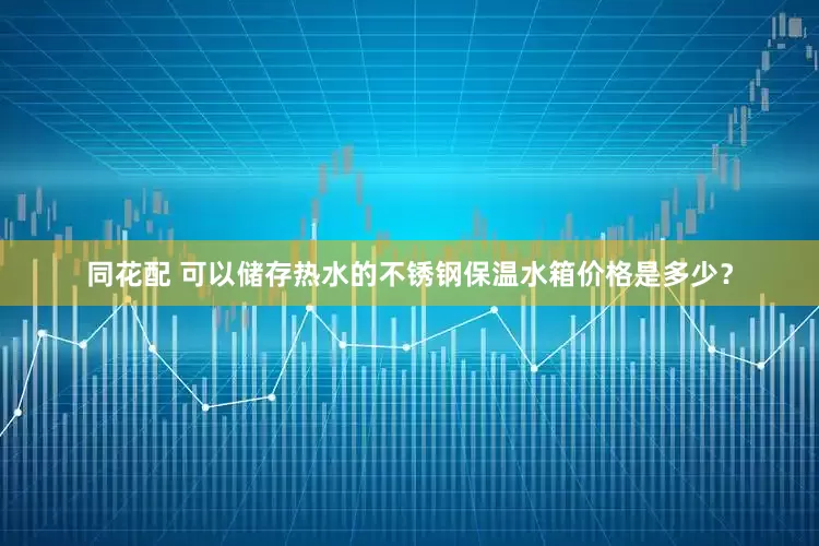 同花配 可以储存热水的不锈钢保温水箱价格是多少？