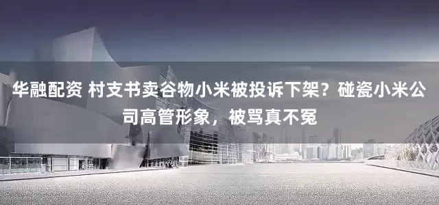 华融配资 村支书卖谷物小米被投诉下架？碰瓷小米公司高管形象，被骂真不冤