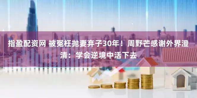 指盈配资网 被冤枉抛妻弃子30年！周野芒感谢外界澄清：学会逆境中活下去
