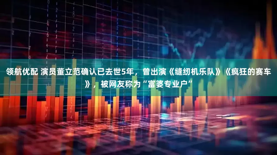 领航优配 演员董立范确认已去世5年，曾出演《缝纫机乐队》《疯狂的赛车》，被网友称为“富婆专业户”