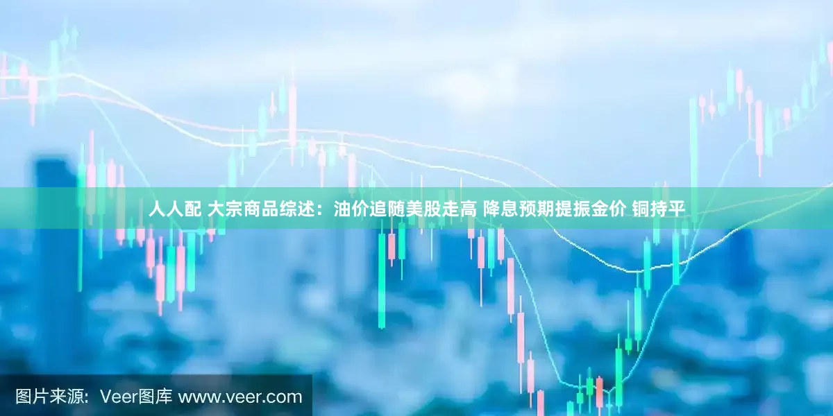 人人配 大宗商品综述：油价追随美股走高 降息预期提振金价 铜持平