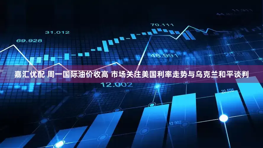 嘉汇优配 周一国际油价收高 市场关注美国利率走势与乌克兰和平谈判
