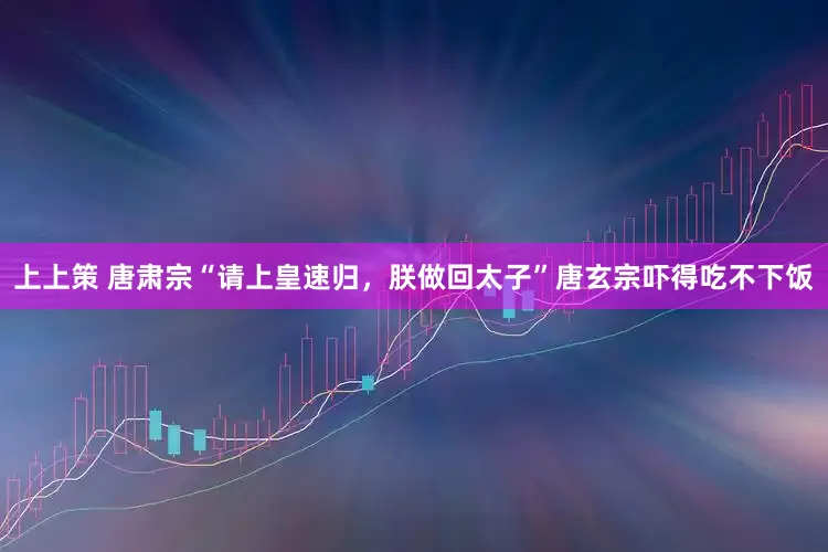 上上策 唐肃宗“请上皇速归，朕做回太子”唐玄宗吓得吃不下饭