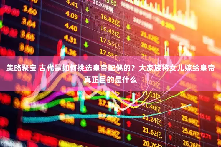 策略聚宝 古代是如何挑选皇帝配偶的？大家族将女儿嫁给皇帝真正目的是什么