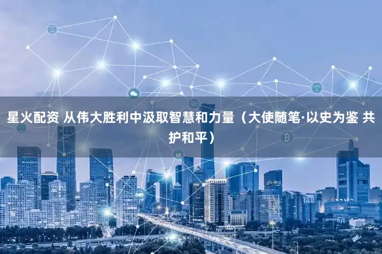 星火配资 从伟大胜利中汲取智慧和力量（大使随笔·以史为鉴 共护和平）